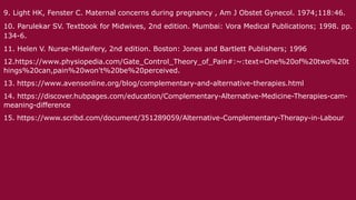 9. Light HK, Fenster C. Maternal concerns during pregnancy , Am J Obstet Gynecol. 1974;118:46.
10. Parulekar SV. Textbook for Midwives, 2nd edition. Mumbai: Vora Medical Publications; 1998. pp.
134-6.
11. Helen V. Nurse-Midwifery, 2nd edition. Boston: Jones and Bartlett Publishers; 1996
12.https://www.physiopedia.com/Gate_Control_Theory_of_Pain#:~:text=One%20of%20two%20t
hings%20can,pain%20won't%20be%20perceived.
13. https://www.avensonline.org/blog/complementary-and-alternative-therapies.html
14. https://discover.hubpages.com/education/Complementary-Alternative-Medicine-Therapies-cam-
meaning-difference
15. https://www.scribd.com/document/351289059/Alternative-Complementary-Therapy-in-Labour
 