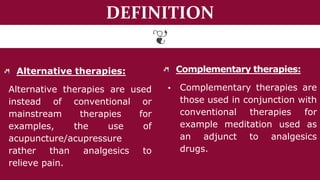 DEFINITION
Alternative therapies:
Alternative therapies are used
instead of conventional or
mainstream therapies for
examples, the use of
acupuncture/acupressure
rather than analgesics to
relieve pain.
Complementary therapies:
▪ Complementary therapies are
those used in conjunction with
conventional therapies for
example meditation used as
an adjunct to analgesics
drugs.
 