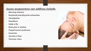 Issues acupuncture can address include:
 Morning sickness
 Emotional and physical exhaustion
 Constipation
 Heartburn
 Colds & flu
 Back pain & sciatica
 Carpal tunnel syndrome
 Insomnia
 Anxiety & fear
 Varicose veins
 
