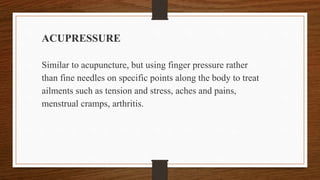 ACUPRESSURE
Similar to acupuncture, but using finger pressure rather
than fine needles on specific points along the body to treat
ailments such as tension and stress, aches and pains,
menstrual cramps, arthritis.
 