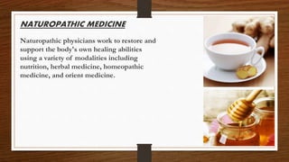 NATUROPATHIC MEDICINE
Naturopathic physicians work to restore and
support the body's own healing abilities
using a variety of modalities including
nutrition, herbal medicine, homeopathic
medicine, and orient medicine.
 