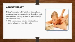 AROMATHERAPY
Using "essential oils" distilled from plants,
aromatherapy treats emotional disorders such
as stress and anxiety as well as a wide range
of other ailments.
• Oils are massaged into the skin in diluted
form, inhaled, or placed in baths.
 