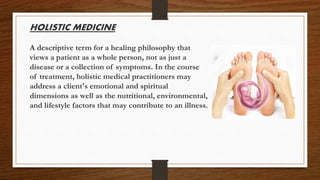 HOLISTIC MEDICINE
A descriptive term for a healing philosophy that
views a patient as a whole person, not as just a
disease or a collection of symptoms. In the course
of treatment, holistic medical practitioners may
address a client's emotional and spiritual
dimensions as well as the nutritional, environmental,
and lifestyle factors that may contribute to an illness.
 