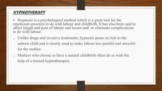 HYPNOTHERAPY
• Hypnosis is a psychological method which is a great tool for the
emotional anxieties to do with labour and childbirth. It has also been said to
affect length and pain of labour and lessen and/ or eliminate complications
to do with labour.
 Unlike drugs and invasive treatments, hypnosis poses no risk to the
unborn child and is mostly used to make labour less painful and stressful
for the mother.
 Mothers who choose to have a natural childbirth often do so with the
help of a trained hypnotherapist.
 