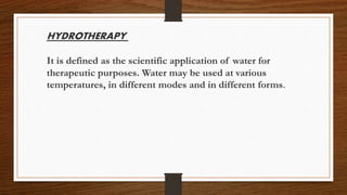 HYDROTHERAPY
It is defined as the scientific application of water for
therapeutic purposes. Water may be used at various
temperatures, in different modes and in different forms.
 