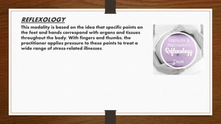 REFLEXOLOGY
This modality is based on the idea that specific points on
the feet and hands correspond with organs and tissues
throughout the body. With fingers and thumbs, the
practitioner applies pressure to these points to treat a
wide range of stress-related illnesses.
 