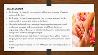 REFLEXOLOGY
 Reflexology is basically pressure, stretching, and massage of certain
points of the feet.
 Reflexology is based on the premise that pressure points of the feet
correspond to organs and points in the body.
 Since the body undergoes so many changes during pregnancy, and
traditional massage and treatments can be difficult due to an
expanding belly, reflexology is a fantastic alternative as the feet are the
only part of the body being massaged.
 Issues reflexology can help include morning sickness, fluid retention,
fatigue, muscle pain, nausea, bowel movements, circulation and stress
relief.
 Reflexology has been used for over 4000 years and was first practised in
Egypt.
 