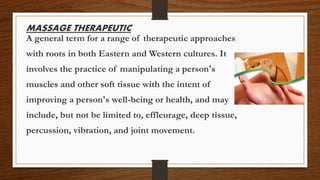 MASSAGE THERAPEUTIC
A general term for a range of therapeutic approaches
with roots in both Eastern and Western cultures. It
involves the practice of manipulating a person's
muscles and other soft tissue with the intent of
improving a person's well-being or health, and may
include, but not be limited to, effleurage, deep tissue,
percussion, vibration, and joint movement.
 