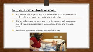 Support from a Doula or coach
 Is a women who experienced in childbirth but without professional
credentials , who guides and assist women in labor .
 Having a doula can increase women self-esteem as well as decrease
rate of oxytocin augmentation ,epidural anesthesia and cesarean
birth .
 Doula can be women husband,mother,father..etc
 