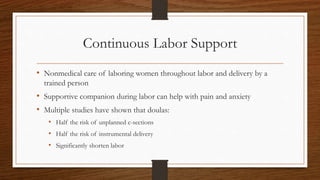 Continuous Labor Support
• Nonmedical care of laboring women throughout labor and delivery by a
trained person
• Supportive companion during labor can help with pain and anxiety
• Multiple studies have shown that doulas:
• Half the risk of unplanned c-sections
• Half the risk of instrumental delivery
• Significantly shorten labor
 