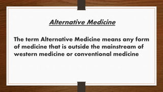 Alternative Medicine
The term Alternative Medicine means any form
of medicine that is outside the mainstream of
western medicine or conventional medicine
 