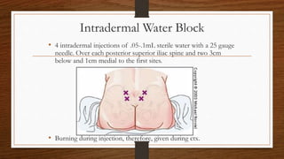Intradermal Water Block
• 4 intradermal injections of .05-.1mL sterile water with a 25 gauge
needle. Over each posterior superior iliac spine and two 3cm
below and 1cm medial to the first sites.
• Burning during injection, therefore, given during ctx.
 