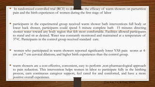  In randomized controlled trial (RCT) to determine the efficacy of warm showers on parturition
pain and the birth experiences of women during the ﬁrst stage of labor
 participants in the experimental group received warm shower bath interventions full body or
lower back shower, participants could spend 5 minute complete bath 15 minutes directing
shower water toward any body region that felt most comfortable. Facilities allowed participants
to stand and sit as desired. Water was constantly monitored and maintained at a temperature of
37◦C. Participants in the control group received standard care.
 women who participated in warm showers reported signiﬁcantly lower VAS pain scores at 4-
cm and 7-cm cervical dilations, and higher birth experiences than the control group.
 warm showers are a cost-effective, convenient, easy to perform ,non-pharmacological approach
to pain reduction. This intervention helps women in labor to participate fully in the birthing
process, earn continuous caregiver support, feel cared for and comforted, and have a more
positive overall experience.
 (Lee, Liu, Lu, & Gau, 2013)
 