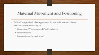 Maternal Movement and Positioning
• 76% of hospitalized laboring women do not walk around. Limited
movement was secondary to:
• Connections (IVs, tocometers, BP cuffs, catheters)
• Pain medications
• Instructed not to by medical staff
 