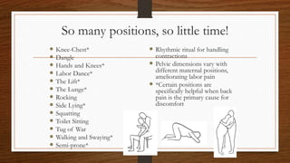 So many positions, so little time!
 Knee-Chest*
 Dangle
 Hands and Knees*
 Labor Dance*
 The Lift*
 The Lunge*
 Rocking
 Side Lying*
 Squatting
 Toilet Sitting
 Tug of War
 Walking and Swaying*
 Semi-prone*
 Rhythmic ritual for handling
contractions
 Pelvic dimensions vary with
different maternal positions,
ameliorating labor pain
 *Certain positions are
specifically helpful when back
pain is the primary cause for
discomfort
 