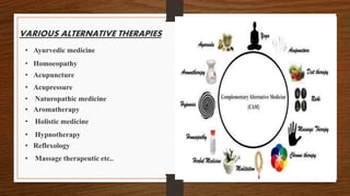 VARIOUS ALTERNATIVE THERAPIES
• Ayurvedic medicine
• Homoeopathy
• Acupuncture
• Acupressure
• Naturopathic medicine
• Aromatherapy
• Holistic medicine
• Hypnotherapy
• Reflexology
• Massage therapeutic etc..
 