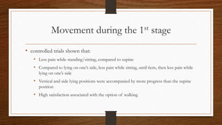 Movement during the 1st stage
• controlled trials shown that:
• Less pain while standing/sitting, compared to supine
• Compared to lying on one’s side, less pain while sitting, until 6cm, then less pain while
lying on one’s side
• Vertical and side lying positions were accompanied by more progress than the supine
position
• High satisfaction associated with the option of walking
 