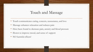 Touch and Massage
• Touch communicates caring, concern, reassurance, and love
• Massage enhances relaxation and reduces pain
• Have been found to decrease pain, anxiety and blood pressure
• Shown to improve mood, and sense of support
• NO harmful effects!
 