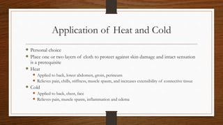 Application of Heat and Cold
 Personal choice
 Place one or two layers of cloth to protect against skin damage and intact sensation
is a prerequisite
 Heat
 Applied to back, lower abdomen, groin, perineum
 Relieves pain, chills, stiffness, muscle spasm, and increases extensibility of connective tissue
 Cold
 Applied to back, chest, face
 Relieves pain, muscle spasm, inflammation and edema
 