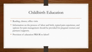 Childbirth Education
• Reading, classes, office visits
• Information on the process of labor and birth, typical pain experience, and
options for pain management should be provided for pregnant women and
partners/supports.
• Provision of education PRIOR to labor!!
 