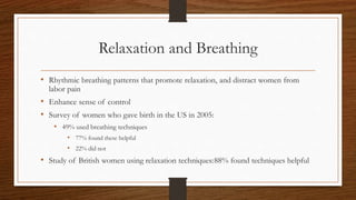 Relaxation and Breathing
• Rhythmic breathing patterns that promote relaxation, and distract women from
labor pain
• Enhance sense of control
• Survey of women who gave birth in the US in 2005:
• 49% used breathing techniques
• 77% found these helpful
• 22% did not
• Study of British women using relaxation techniques:88% found techniques helpful
 