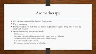 Aromatherapy
 Use of concentrated oils distilled from plants
 Use is increasing
 Some sources note that they are potent as pharmacological drugs and should be
used with caution
 One uncontrolled prospective study
8058 women
Lavender, rose or frankincense used under supervision of midwives
Used to decrease fear, anxiety, pain, nausea and vomiting
Half of women found it helpful
1% reported nausea/headache as side effect
 