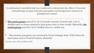 A randomized controlled trial was conducted to determine the effect of lavender
aromatherapy on pain intensity perception and intrapartum outcome in
primiparous women
 The aroma group received 0.1 ml of lavender essential oil mixed with 1 ml of
distilled water via tissues attached to their gowns close to their nostrils. Meanwhile, the
control group received 2 ml of distilled water in a similar way.
 Pain intensity perception was measured by Visual Analogue Scale (VAS) before the
intervention and at 30 and 60 minutes afterwards
(Kaviani, Azima, Alavi, & Tabaei, 2014)
 
