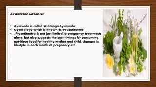 AYURVEDIC MEDICINE
• Ayurveda is called 'Ashtanga Ayurveda'
• Gynecology which is known as 'Prasutitantra'
• .'Prasutitantra' is not just limited to pregnancy treatments
alone, but also suggests the best timings for consuming,
nutritious food for healthy mother and child, changes in
lifestyle in each month of pregnancy etc...
 