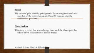 Result
The mean of pain intensity perception in the aroma group was lower
than that of the control group at 30 and 60 minutes after the
intervention (p←0.001).
Conclusion
This study revealed that aromatherapy decreased the labour pain, but
did not affect the duration of labour phases
Kaviani, Azima, Alavi, & Tabaei, 2014
 