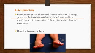 4.Acupuncture
Based on concept that illness result from an imbalance of energy
, to correct the imbalance needles are inserted into the skin at
specific body points , activation of these point lead to release of
endorphins .
Helpful in first stage of labor
 