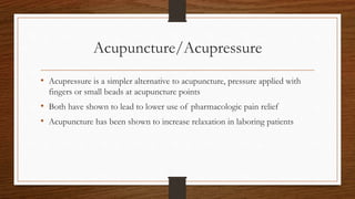 Acupuncture/Acupressure
• Acupressure is a simpler alternative to acupuncture, pressure applied with
fingers or small beads at acupuncture points
• Both have shown to lead to lower use of pharmacologic pain relief
• Acupuncture has been shown to increase relaxation in laboring patients
 