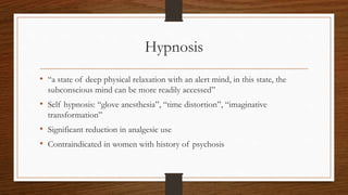 Hypnosis
• “a state of deep physical relaxation with an alert mind, in this state, the
subconscious mind can be more readily accessed”
• Self hypnosis: “glove anesthesia”, “time distortion”, “imaginative
transformation”
• Significant reduction in analgesic use
• Contraindicated in women with history of psychosis
 