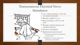 Transcutaneous Electrical Nerve
Stimulation
 Low voltage impulses to the skin
via surface electrodes
 Rentals available w/o rx
 Paravertebrally at T10-L1 and
S2-4
 Woman controls intensity and
sensation patterns
 Increases endorphins
 Randomized trials showed
 Decreased and later introduction
of pain meds
 Reduction of pain scores was
shown in some studies
 