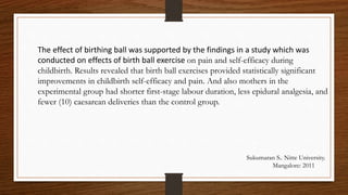The effect of birthing ball was supported by the findings in a study which was
conducted on effects of birth ball exercise on pain and self-efficacy during
childbirth. Results revealed that birth ball exercises provided statistically significant
improvements in childbirth self-efficacy and pain. And also mothers in the
experimental group had shorter first-stage labour duration, less epidural analgesia, and
fewer (10) caesarean deliveries than the control group.
Sukumaran S.. Nitte University.
Mangalore: 2011
 
