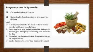 Pregnancy care in Ayurveda
 Correct Behavioural Patterns
 General rules from inception of pregnancy to
delivery
Do's
 It is very important for the mom-to-be to be in a
cheerful and happy mood always.
 Every day wear neat and clean clothes. Being well
dressed goes a long way in deciding your mood for
the day.
 Instead of putting complicated designer wears, go
for simple clothes.
 Lastly, sleep under a roof in a clean environment.
 