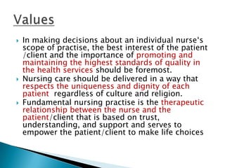    In making decisions about an individual nurse‘s
    scope of practise, the best interest of the patient
    /client and the importance of promoting and
    maintaining the highest standards of quality in
    the health services should be foremost.
   Nursing care should be delivered in a way that
    respects the uniqueness and dignity of each
    patient regardless of culture and religion.
   Fundamental nursing practise is the therapeutic
    relationship between the nurse and the
    patient/client that is based on trust,
    understanding, and support and serves to
    empower the patient/client to make life choices
 