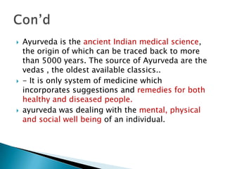   Ayurveda is the ancient Indian medical science,
    the origin of which can be traced back to more
    than 5000 years. The source of Ayurveda are the
    vedas , the oldest available classics..
   - It is only system of medicine which
    incorporates suggestions and remedies for both
    healthy and diseased people.
   ayurveda was dealing with the mental, physical
    and social well being of an individual.
 