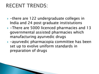    -there are 122 undergraduate colleges in
    India and 24 post graduate instistutions
   -There are 5000 licenced pharmacies and 13
    governmental assisted pharmacies which
    manufacturing ayurvedic drugs
   -ayurvedic pharmacopia committee has been
    set up to evolve uniform standards in
    preparation of drugs
 