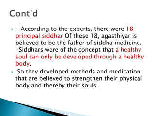    - According to the experts, there were 18
    principal siddhar Of these 18, agasthiyar is
    believed to be the father of siddha medicine.
    -Siddhars were of the concept that a healthy
    soul can only be developed through a healthy
    body.
    So they developed methods and medication
    that are believed to strengthen their physical
    body and thereby their souls.
 