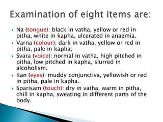    Na (tongue): black in vatha, yellow or red in
    pitha, white in kapha, ulcerated in anaemia.
   Varna (colour): dark in vatha, yellow or red in
    pitha, pale in kapha;
   Svara (voice): normal in vatha, high pitched in
    pitha, low pitched in kapha, slurred in
    alcoholism.
   Kan (eyes): muddy conjunctiva, yellowish or red
    in pitha, pale in kapha.
   Sparisam (touch): dry in vatha, warm in pitha,
    chill in kapha, sweating in different parts of the
    body.
 