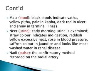    Mala (stool): black stools indicate vatha,
    yellow pitha, pale in kapha, dark red in ulcer
    and shiny in terminal illness.
   Neer (urine): early morning urine is examined;
    straw colour indicates indigestion, reddish
    yellow excessive heat, rose in blood pressure,
    saffron colour in jaundice and looks like meat
    washed water in renal disease.
   Nadi (pulse): the confirmatory method
    recorded on the radial artery
 