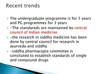    The undergraduate programme is for 5 years
    and PG programmes for 3 years
   -The standareds are maintained by central
    council of Indian medicine
   -the research in siddha medicine has been
    done by central council for research in
    ayurveda and siddha
   -siddha pharmacopia committee is
    consituted to establish standards of single
    and compound drugs
 