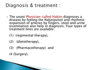    The unani Physician-called Hakim diagnoses a
    disease by feeling the Nabz(pulse) and rhythmic
    expansion of arteries by fingers. stool and urine
    examination also help in diagnosis. Four types of
    treatment lines are available:
    (1) (regimental therapy),
    (2) (dietotherapy),
    (3) (Pharmacotherapy) and
    (4 (Surgery).
 