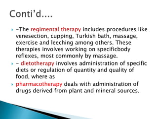    -The regimental therapy includes procedures like
    venesection, cupping, Turkish bath, massage,
    exercise and leeching among others. These
    therapies involves working on specificbody
    reflexes, most commonly by massage.
   - dietotherapy involves administration of specific
    diets or regulation of quantity and quality of
    food, where as
   pharmacotherapy deals with administration of
    drugs derived from plant and mineral sources.
 