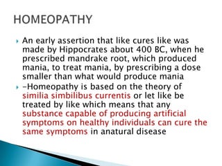    An early assertion that like cures like was
    made by Hippocrates about 400 BC, when he
    prescribed mandrake root, which produced
    mania, to treat mania, by prescribing a dose
    smaller than what would produce mania
   -Homeopathy is based on the theory of
    similia simbilibus currentis or let like be
    treated by like which means that any
    substance capable of producing artificial
    symptoms on healthy individuals can cure the
    same symptoms in anatural disease
 