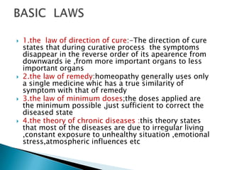   1.the law of direction of cure:-The direction of cure
    states that during curative process the symptoms
    disappear in the reverse order of its apearence from
    downwards ie ,from more important organs to less
    important organs
   2.the law of remedy:homeopathy generally uses only
    a single medicine whic has a true similarity of
    symptom with that of remedy
   3.the law of minimum doses;the doses applied are
    the minimum possible ,just sufficient to correct the
    diseased state
   4.the theory of chronic diseases :this theory states
    that most of the diseases are due to irregular living
    ,constant exposure to unhealthy situation ,emotional
    stress,atmospheric influences etc
 