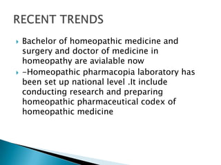    Bachelor of homeopathic medicine and
    surgery and doctor of medicine in
    homeopathy are avialable now
   -Homeopathic pharmacopia laboratory has
    been set up national level .It include
    conducting research and preparing
    homeopathic pharmaceutical codex of
    homeopathic medicine
 