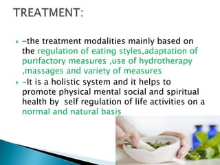    -the treatment modalities mainly based on
    the regulation of eating styles,adaptation of
    purifactory measures ,use of hydrotherapy
    ,massages and variety of measures
   -It is a holistic system and it helps to
    promote physical mental social and spiritual
    health by self regulation of life activities on a
    normal and natural basis
 