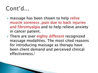    massage has been shown to help relive
    muscle soreness ,pain due to back injuries
    and fibromyalgia and to help relieve anxiety
    in cancer patient.
   There are over eighty different recognized
    massage modalities. The most cited reasons
    for introducing massage as therapy have
    been client demand and perceived clinical
    effectiveness.[
 