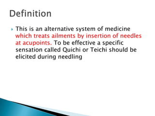    This is an alternative system of medicine
    which treats ailments by insertion of needles
    at acupoints. To be effective a specific
    sensation called Quichi or Teichi should be
    elicited during needling
 